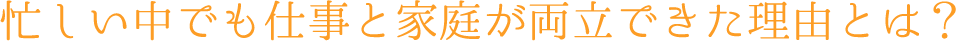 忙しい中でも仕事と家庭が両立できた理由とは？
