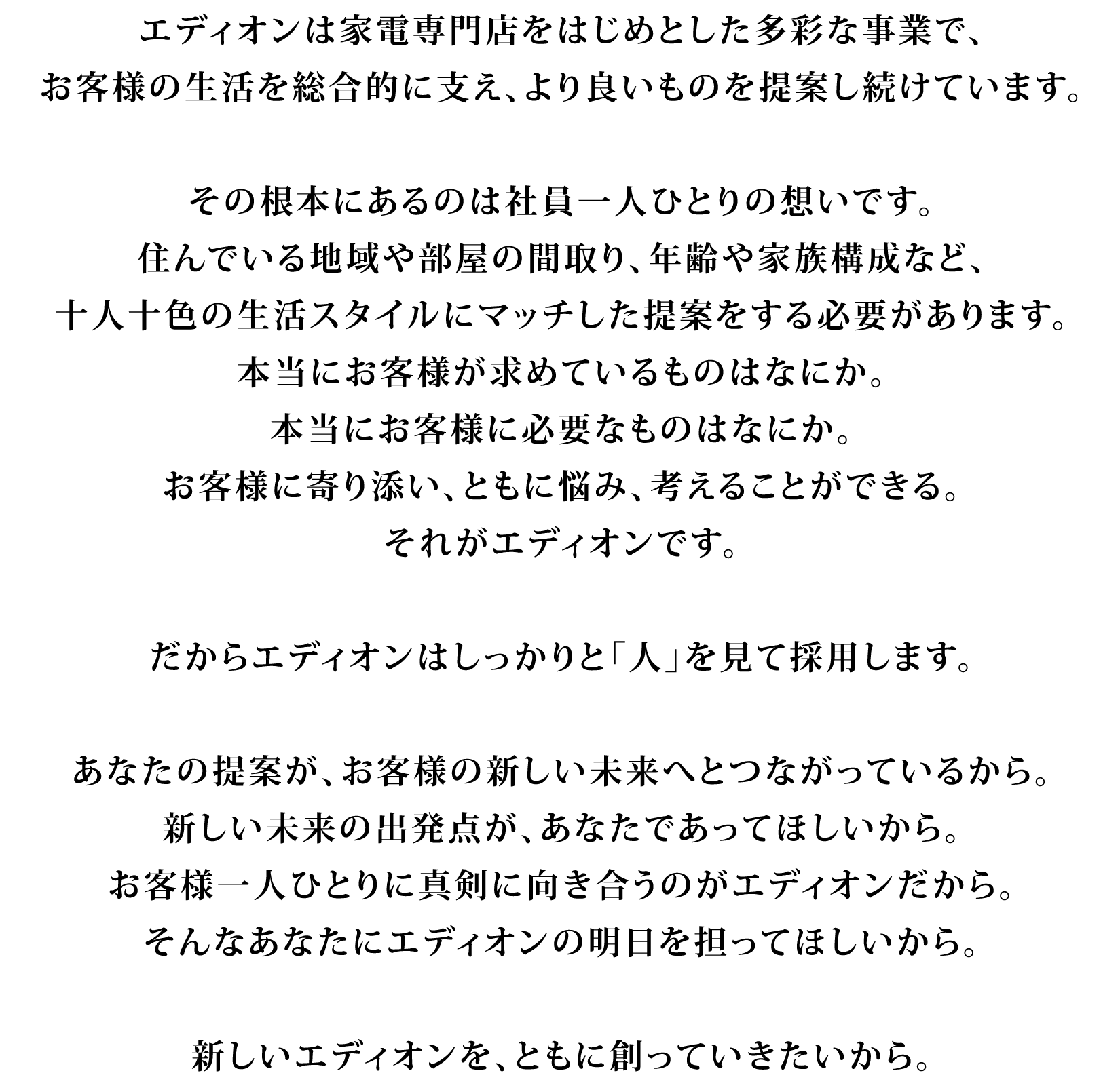 エディオンは家電専門店をはじめとした多彩な事業で、お客様の生活を総合的に支え、より良いものを提案し続けています。その根本にあるのは社員一人ひとりの想いです。住んでいる地域や部屋の間取り、年齢や家族構成など、十人十色の生活スタイルにマッチした提案をする必要があります。本当にお客様が求めているものはなにか。本当にお客様に必要なものはなにか。お客様に寄り添い、ともに悩み、考えることができる。それがエディオンです。だからエディオンはしっかりと「人」を見て採用します。あなたの提案が、お客様の新しい未来へとつながっているから。新しい未来の出発点が、あなたであってほしいから。お客様一人ひとりに真剣に向き合うのがエディオンだから。そんなあなたにエディオンの明日を担ってほしいから。新しいエディオンを、ともに創っていきたいから。