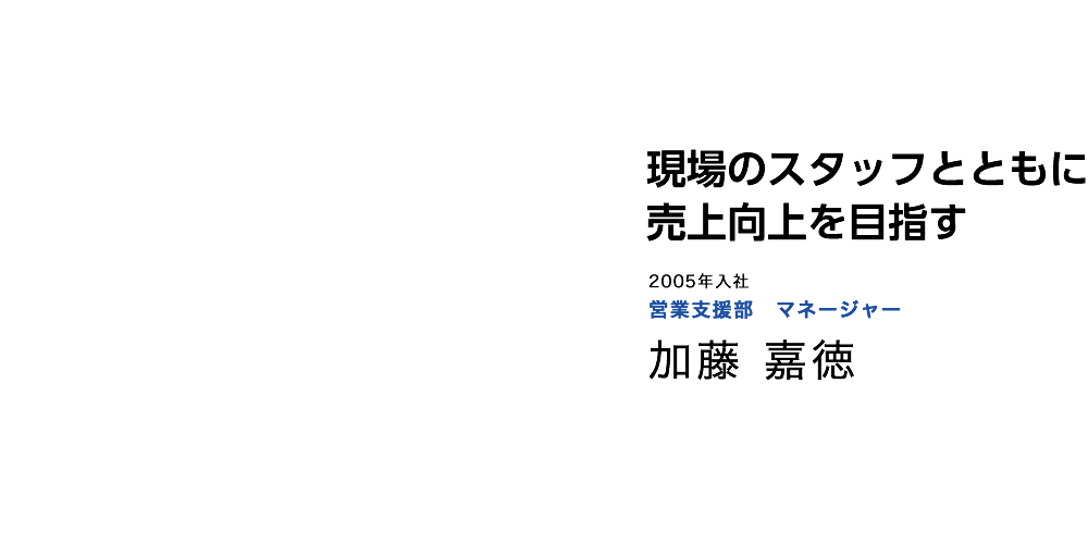 現場のスタッフと共に売上向上を目指す　2005年入社　営業支援部 営業支援部　マネージャー　加藤 嘉徳