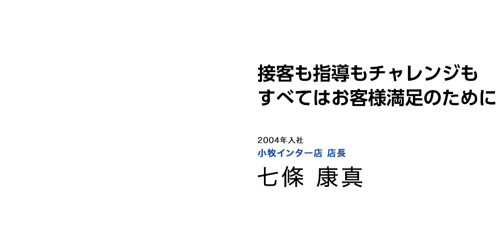 接客も指導もチャレンジもすべてはお客様満足のために 2004年入社 小牧インター店 店長 七條 康真