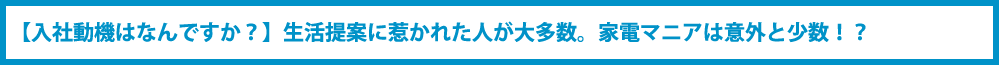 【入社動機はなんですか？】生活提案に惹かれた人が大多数。家電マニアは意外と少数！？