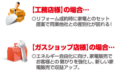 【工務店様】の場合…リフォーム成約時に家電とのセット提案で同業他社との差別化が図れる！【ガスショップ店様】の場合…エネルギー自由化に向け、家電販売でお客様との繋がりを強化し、新しい家電販売で収益アップ。