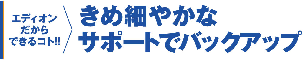 きめ細かなサポート体制でバックアップ