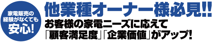 家電販売の経験がなくても安心！他業種オーナー様必見!! お客様の家電ニーズに応えて「顧客満足度」「企業価値」がアップ!