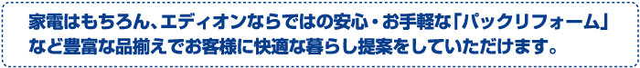 家電はもちろん、エディオンならではの安心・お手軽な「パックリフォーム」など豊富な品揃えでお客様に快適な暮らし提案をしていただけます。