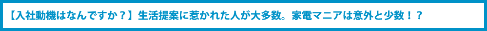 【入社動機はなんですか?】生活提案に惹かれた人が大多数。家電マニアは意外と少数!?